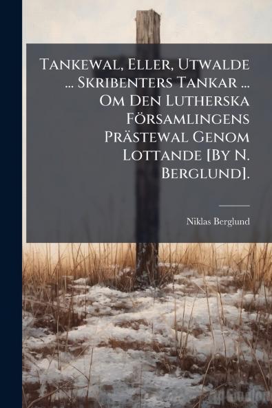 Tankewal Eller Utwalde ... Skribenters Tankar ... Om Den Lutherska Församlingens Prästewal Genom Lottande [By N. Berglund].