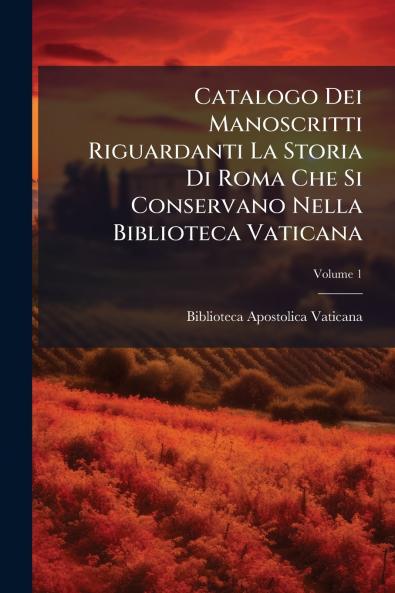 Catalogo Dei Manoscritti Riguardanti La Storia Di Roma Che Si Conservano Nella Biblioteca Vaticana; Volume 1