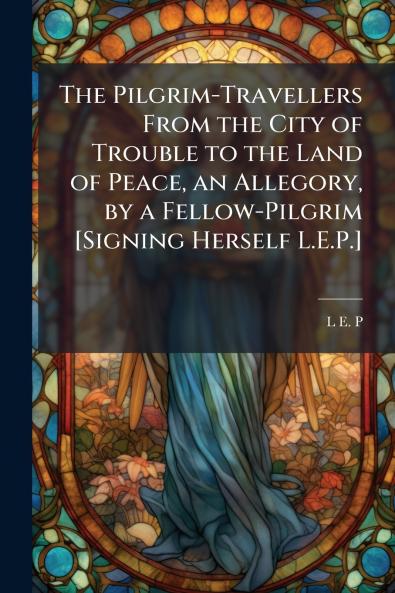 The Pilgrim-Travellers From the City of Trouble to the Land of Peace an Allegory by a Fellow-Pilgrim [Signing Herself L.E.P.]