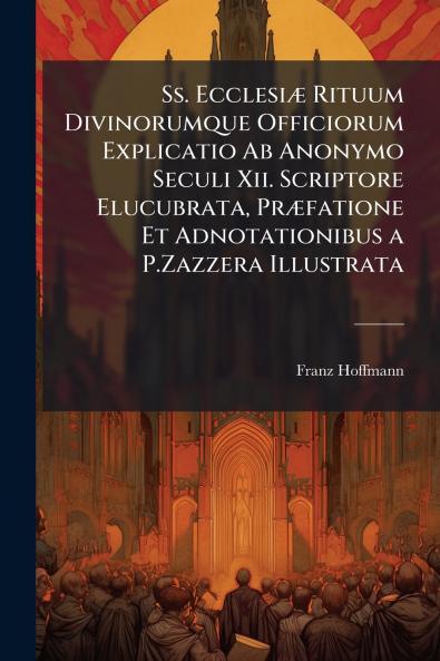 Ss. Ecclesiæ Rituum Divinorumque Officiorum Explicatio Ab Anonymo Seculi Xii. Scriptore Elucubrata Præfatione Et Adnotationibus a P.Zazzera Illustrata
