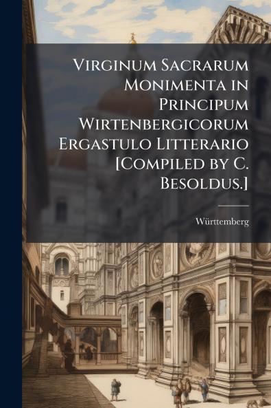 Virginum Sacrarum Monimenta in Principum Wirtenbergicorum Ergastulo Litterario [Compiled by C. Besoldus.]