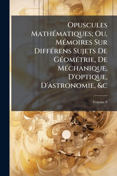 Opuscules Mathématiques; Ou Mémoires Sur Différens Sujets De Géométrie De Méchanique D'optique D'astronomie &c; Volume 8