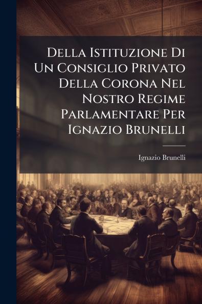 Della Istituzione Di Un Consiglio Privato Della Corona Nel Nostro Regime Parlamentare Per Ignazio Brunelli