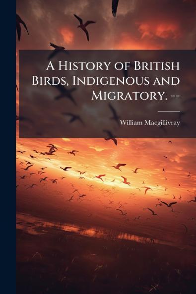 A History of British Birds Indigenous and Migratory. --