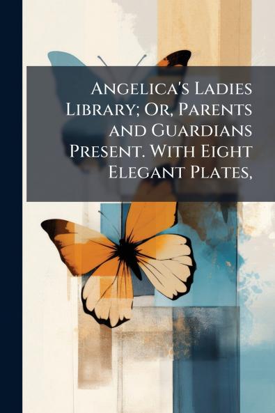 Angelica's Ladies Library; Or Parents and Guardians Present. With Eight Elegant Plates