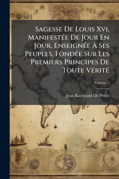 Sagesse De Louis Xvi Manifestée De Jour En Jour Enseignée À Ses Peuples Fondée Sur Les Premiers Principes De Toute Vérité