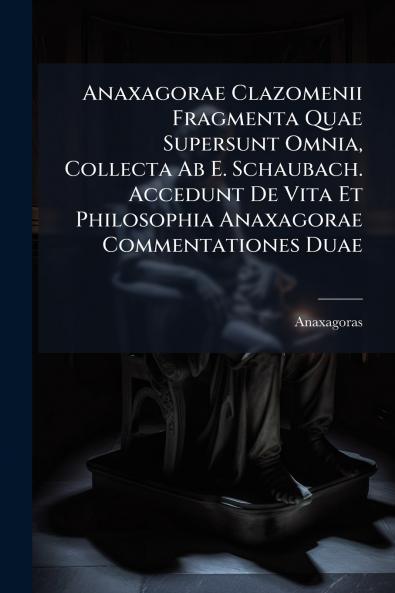 Anaxagorae Clazomenii Fragmenta Quae Supersunt Omnia Collecta Ab E. Schaubach. Accedunt De Vita Et Philosophia Anaxagorae Commentationes Duae