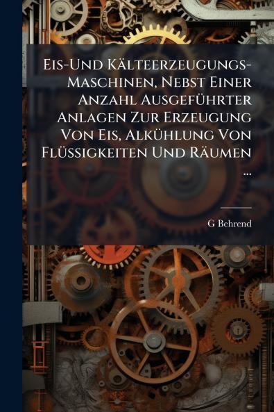 Eis-Und Kälteerzeugungs-Maschinen Nebst Einer Anzahl Ausgeführter Anlagen Zur Erzeugung Von Eis Alkühlung Von Flüssigkeiten Und Räumen ...