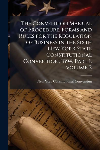 The Convention Manual of Procedure Forms and Rules for the Regulation of Business in the Sixth New York State Constitutional Convention 1894 Part 1 volume 2