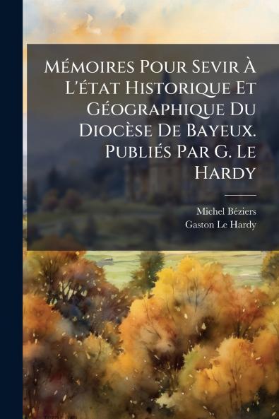 Mémoires Pour Sevir À L'état Historique Et Géographique Du Diocèse De Bayeux. Publiés Par G. Le Hardy