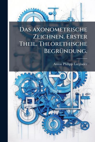 Das axonometrische Zeichnen. Erster Theil. Theorethische Begründung.