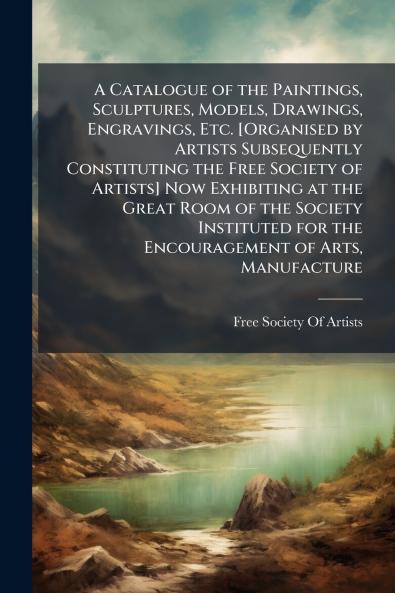 A Catalogue of the Paintings Sculptures Models Drawings Engravings Etc. [Organised by Artists Subsequently Constituting the Free Society of Artists] Now Exhibiting at the Great Room of the Society Instituted for the Encouragement of Arts Manufacture