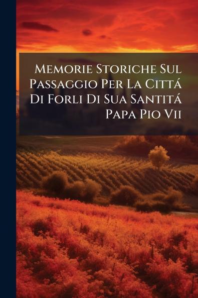 Memorie Storiche Sul Passaggio Per La Cittá Di Forli Di Sua Santitá Papa Pio Vii