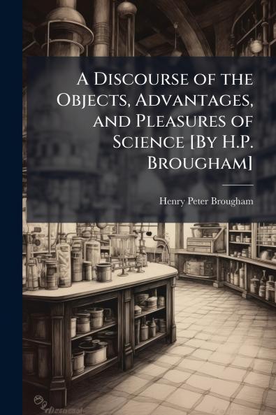 A Discourse of the Objects Advantages and Pleasures of Science [By H.P. Brougham]