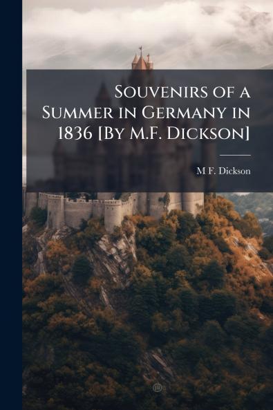 Souvenirs of a Summer in Germany in 1836 [By M.F. Dickson]