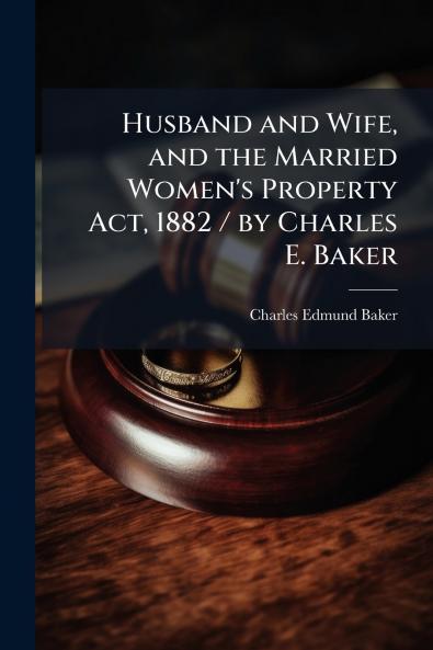 Husband and Wife and the Married Women's Property Act 1882 / by Charles E. Baker