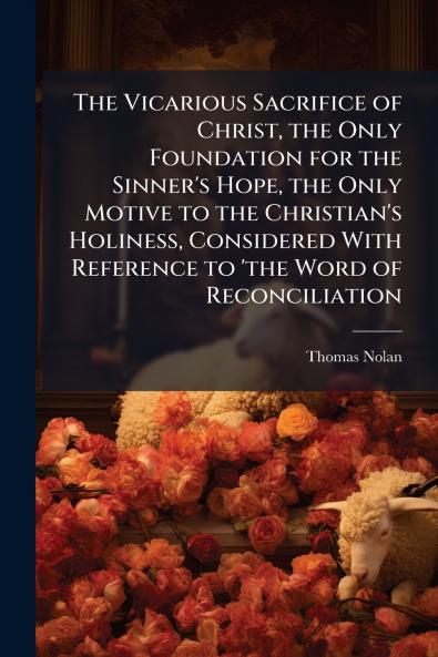 The Vicarious Sacrifice of Christ the Only Foundation for the Sinner's Hope the Only Motive to the Christian's Holiness Considered With Reference to 'the Word of Reconciliation