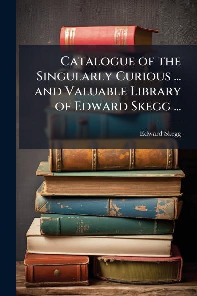 Catalogue of the Singularly Curious ... and Valuable Library of Edward Skegg ...