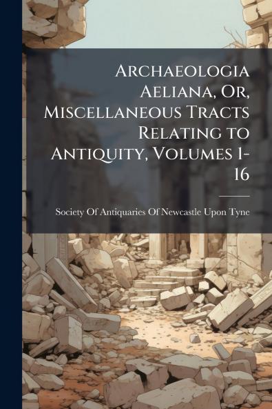 Archaeologia Aeliana Or Miscellaneous Tracts Relating to Antiquity Volumes 1-16