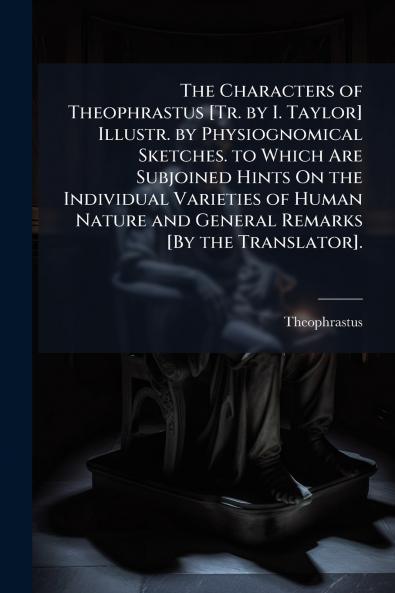 The Characters of Theophrastus [Tr. by I. Taylor] Illustr. by Physiognomical Sketches. to Which Are Subjoined Hints On the Individual Varieties of Human Nature and General Remarks [By the Translator].