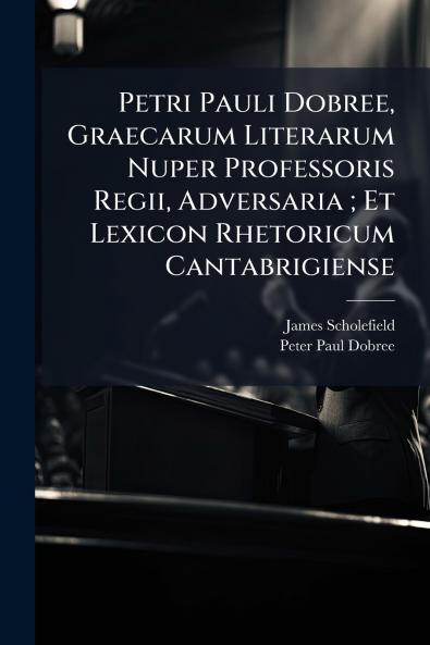 Petri Pauli Dobree Graecarum Literarum Nuper Professoris Regii Adversaria ; Et Lexicon Rhetoricum Cantabrigiense