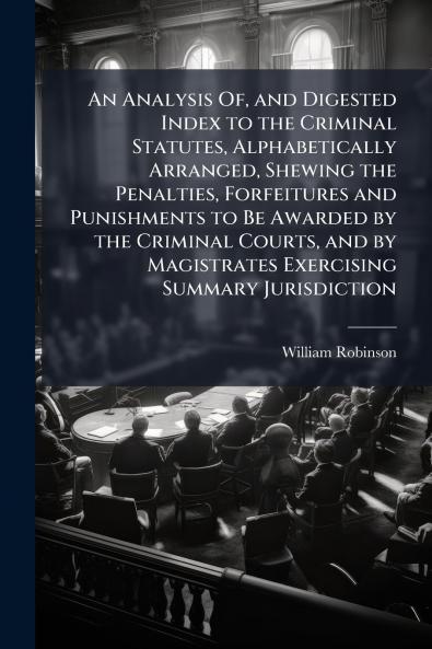 An Analysis Of and Digested Index to the Criminal Statutes Alphabetically Arranged Shewing the Penalties Forfeitures and Punishments to Be Awarded by the Criminal Courts and by Magistrates Exercising Summary Jurisdiction