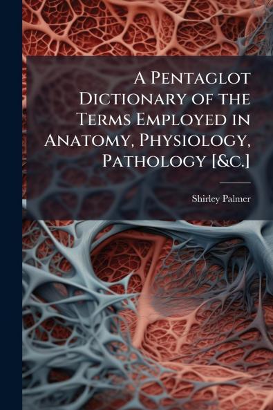 A Pentaglot Dictionary of the Terms Employed in Anatomy Physiology Pathology [&c.]