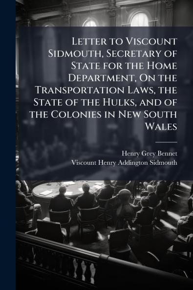 Letter to Viscount Sidmouth Secretary of State for the Home Department On the Transportation Laws the State of the Hulks and of the Colonies in New South Wales
