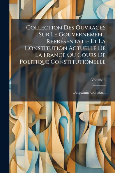 Collection Des Ouvrages Sur Le Gouvernement Représentatif Et La Constitution Actuelle De La France Ou Cours De Politique Constitutionelle; Volume 3