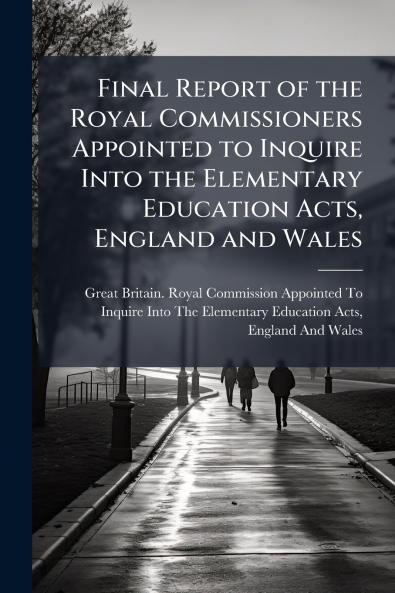 Final Report of the Royal Commissioners Appointed to Inquire Into the Elementary Education Acts England and Wales