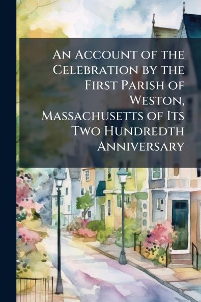 An Account of the Celebration by the First Parish of Weston Massachusetts of Its Two Hundredth Anniversary