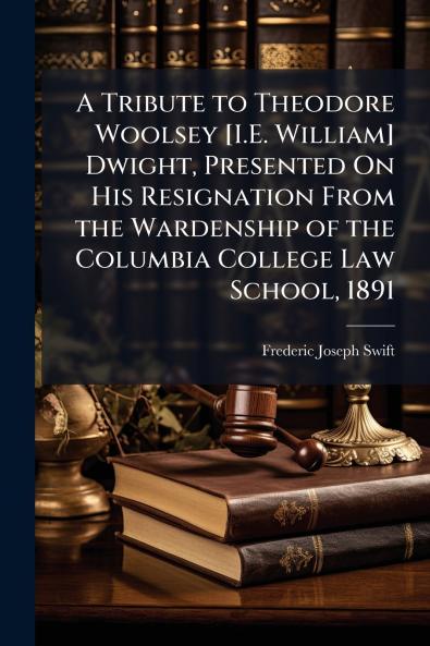 A Tribute to Theodore Woolsey [I.E. William] Dwight Presented On His Resignation From the Wardenship of the Columbia College Law School 1891