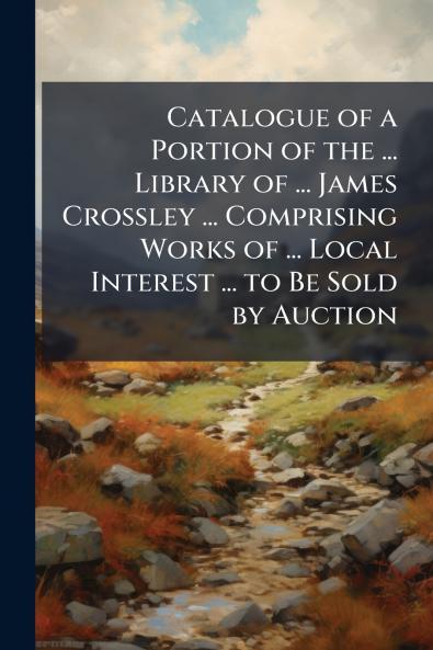 Catalogue of a Portion of the ... Library of ... James Crossley ... Comprising Works of ... Local Interest ... to Be Sold by Auction