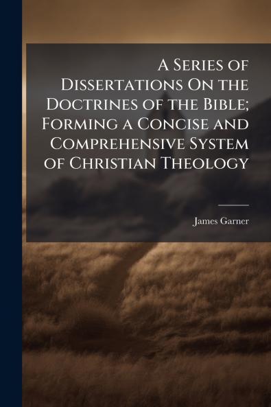 A Series of Dissertations On the Doctrines of the Bible; Forming a Concise and Comprehensive System of Christian Theology