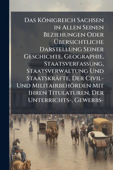 Das Königreich Sachsen in Allen Seinen Beziehungen Oder Übersichtliche Darstellung Seiner Geschichte Geographie Staatsverfassung Staatsverwaltung Und Staatskräfte Der Civil- Und Militairbehörden Mit Ihren Titulaturen Der Unterrichts- Gewerbs-