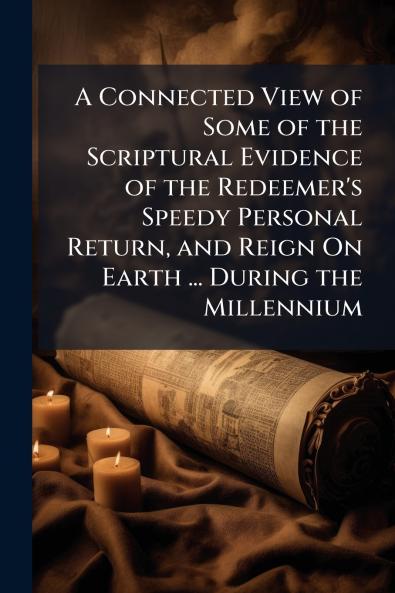 A Connected View of Some of the Scriptural Evidence of the Redeemer's Speedy Personal Return and Reign On Earth ... During the Millennium