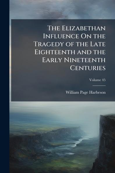 The Elizabethan Influence On the Tragedy of the Late Eighteenth and the Early Nineteenth Centuries; Volume 45