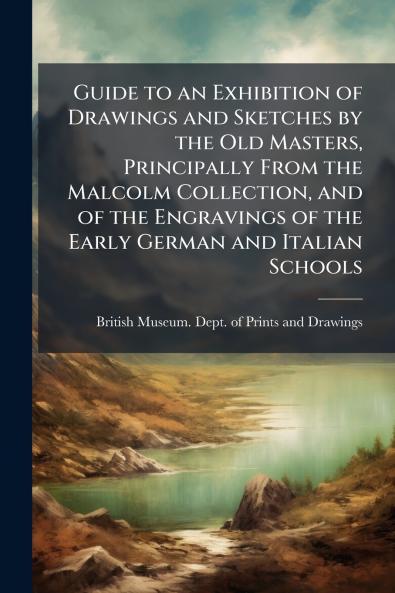 Guide to an Exhibition of Drawings and Sketches by the Old Masters Principally From the Malcolm Collection and of the Engravings of the Early German and Italian Schools