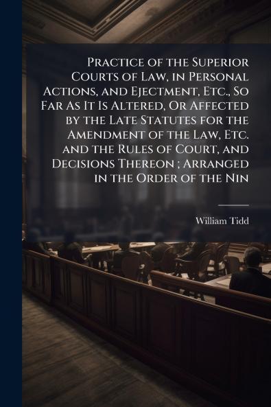 Practice of the Superior Courts of Law in Personal Actions and Ejectment Etc. So Far As It Is Altered Or Affected by the Late Statutes for the Amendment of the Law Etc. and the Rules of Court and Decisions Thereon ; Arranged in the Order of the Nin