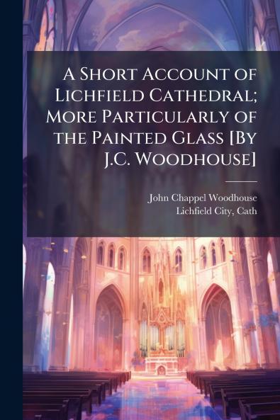 A Short Account of Lichfield Cathedral; More Particularly of the Painted Glass [By J.C. Woodhouse]