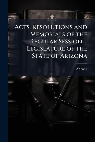 Acts Resolutions and Memorials of the Regular Session ... Legislature of the State of Arizona