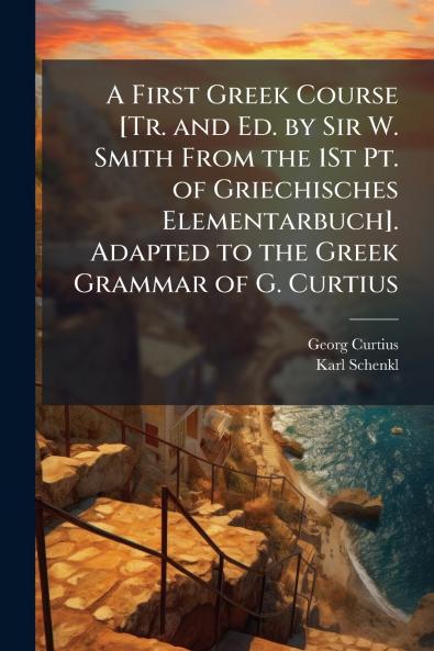 A First Greek Course [Tr. and Ed. by Sir W. Smith From the 1St Pt. of Griechisches Elementarbuch]. Adapted to the Greek Grammar of G. Curtius