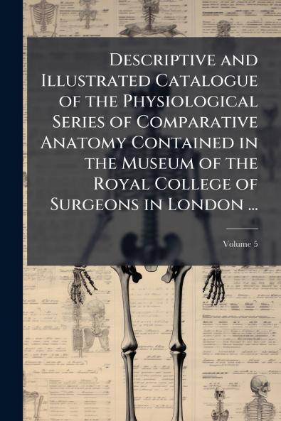 Descriptive and Illustrated Catalogue of the Physiological Series of Comparative Anatomy Contained in the Museum of the Royal College of Surgeons in London ...; Volume 5