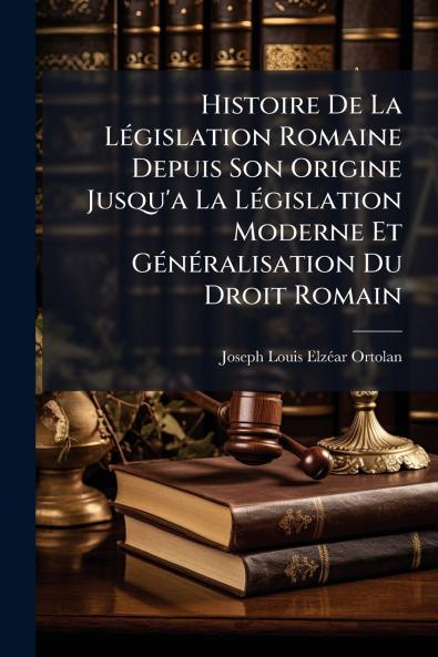 Histoire De La Législation Romaine Depuis Son Origine Jusqu'a La Législation Moderne Et Généralisation Du Droit Romain
