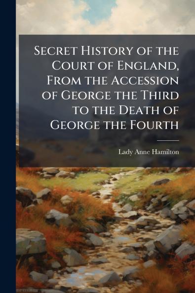 Secret History of the Court of England From the Accession of George the Third to the Death of George the Fourth