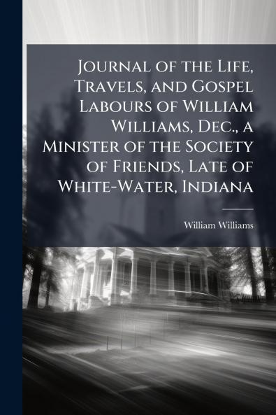 Journal of the Life Travels and Gospel Labours of William Williams Dec. a Minister of the Society of Friends Late of White-Water Indiana