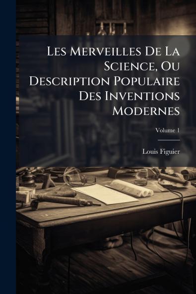 Les Merveilles De La Science Ou Description Populaire Des Inventions Modernes; Volume 1