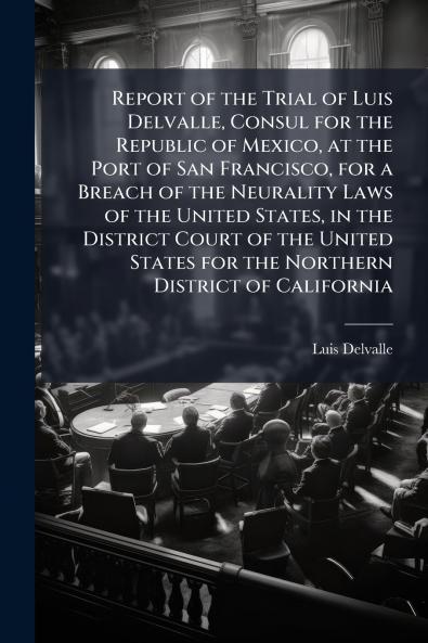 Report of the Trial of Luis Delvalle Consul for the Republic of Mexico at the Port of San Francisco for a Breach of the Neurality Laws of the United States in the District Court of the United States for the Northern District of California