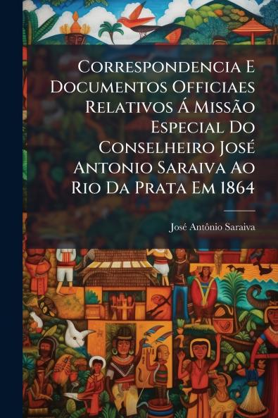 Correspondencia E Documentos Officiaes Relativos Á Missão Especial Do Conselheiro José Antonio Saraiva Ao Rio Da Prata Em 1864