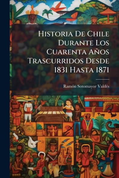 Historia De Chile Durante Los Cuarenta Años Trascurridos Desde 1831 Hasta 1871